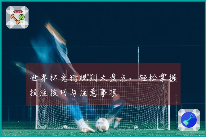 世界杯竞猜规则大盘点，轻松掌握投注技巧与注意事项