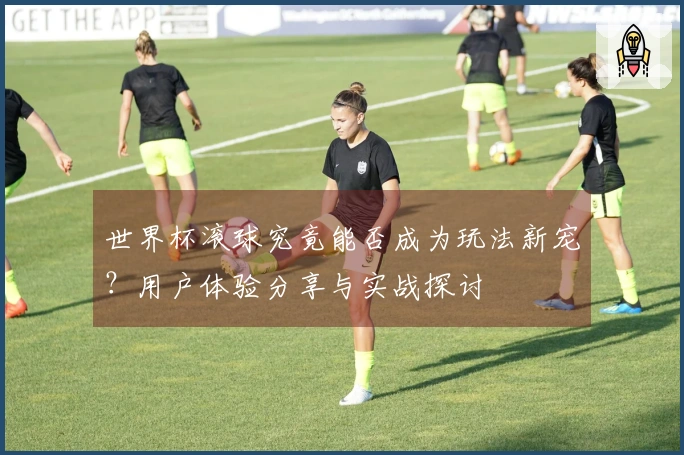 世界杯滚球究竟能否成为玩法新宠？用户体验分享与实战探讨